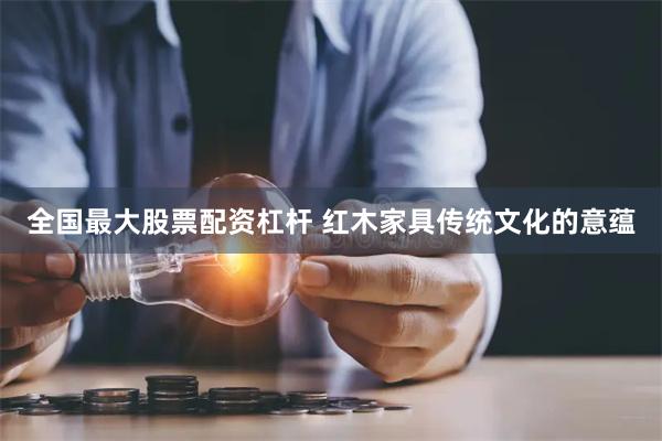 全国最大股票配资杠杆 红木家具传统文化的意蕴