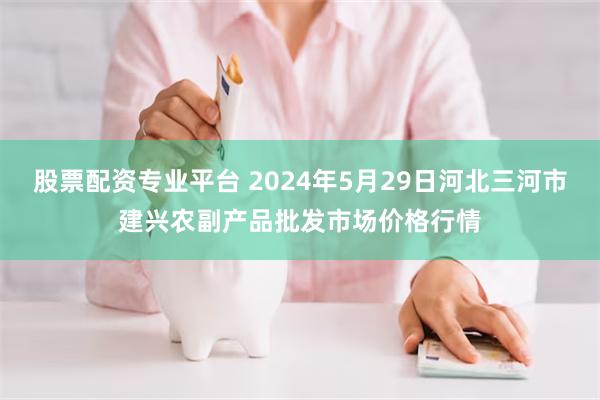 股票配资专业平台 2024年5月29日河北三河市建兴农副产品批发市场价格行情