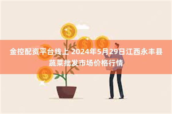 金控配资平台线上 2024年5月29日江西永丰县蔬菜批发市场价格行情