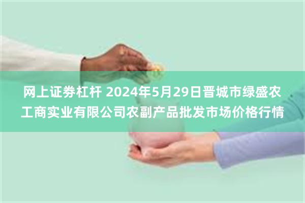 网上证劵杠杆 2024年5月29日晋城市绿盛农工商实业有限公司农副产品批发市场价格行情