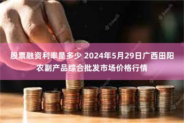 股票融资利率是多少 2024年5月29日广西田阳农副产品综合批发市场价格行情