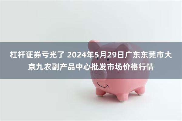 杠杆证券亏光了 2024年5月29日广东东莞市大京九农副产品中心批发市场价格行情