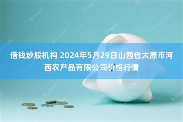 借钱炒股机构 2024年5月29日山西省太原市河西农产品有限公司价格行情