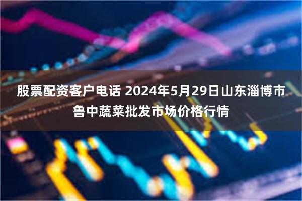 股票配资客户电话 2024年5月29日山东淄博市鲁中蔬菜批发市场价格行情