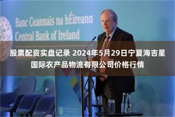 股票配资实盘记录 2024年5月29日宁夏海吉星国际农产品物流有限公司价格行情