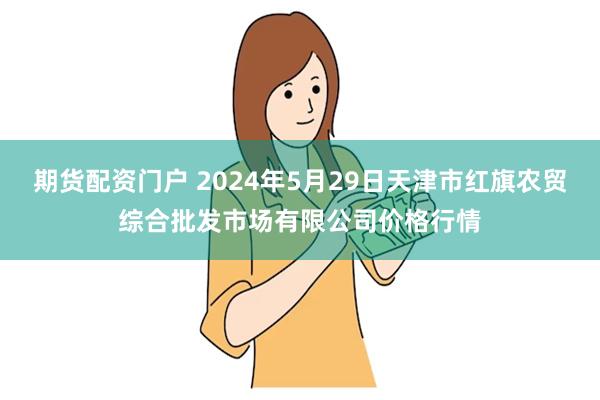 期货配资门户 2024年5月29日天津市红旗农贸综合批发市场有限公司价格行情