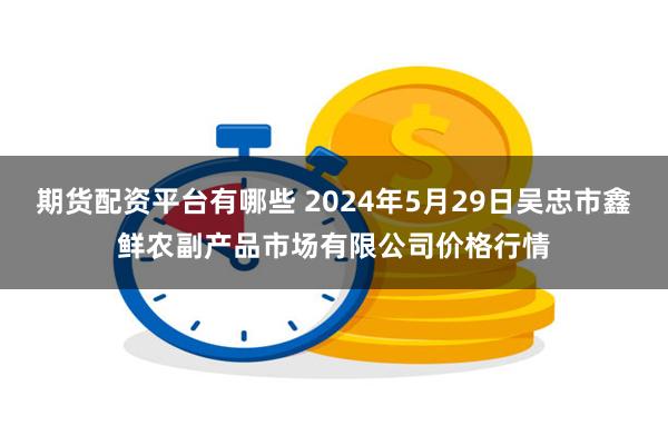 期货配资平台有哪些 2024年5月29日吴忠市鑫鲜农副产品市场有限公司价格行情