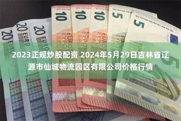 2023正规炒股配资 2024年5月29日吉林省辽源市仙城物流园区有限公司价格行情