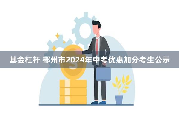 基金杠杆 郴州市2024年中考优惠加分考生公示