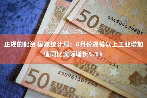 正规的配资 国家统计局：6月份规模以上工业增加值同比实际增长5.3%