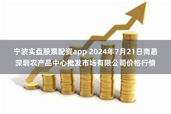 宁波实盘股票配资app 2024年7月21日南昌深圳农产品中心批发市场有限公司价格行情