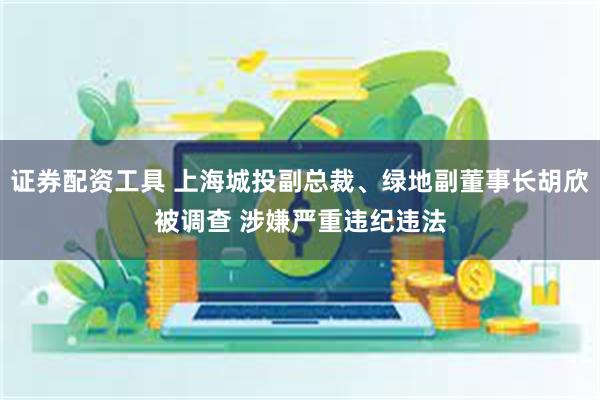 证券配资工具 上海城投副总裁、绿地副董事长胡欣被调查 涉嫌严重违纪违法