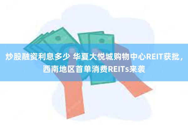 炒股融资利息多少 华夏大悦城购物中心REIT获批，西南地区首单消费REITs来袭