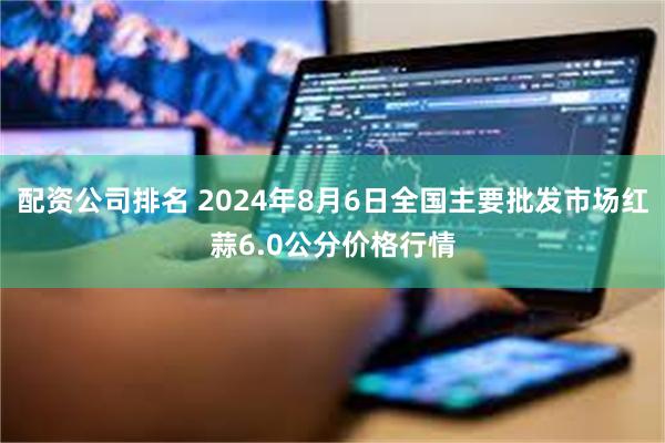 配资公司排名 2024年8月6日全国主要批发市场红蒜6.0公分价格行情