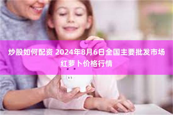 炒股如何配资 2024年8月6日全国主要批发市场红萝卜价格行情