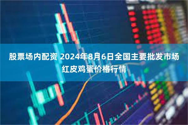 股票场内配资 2024年8月6日全国主要批发市场红皮鸡蛋价格行情