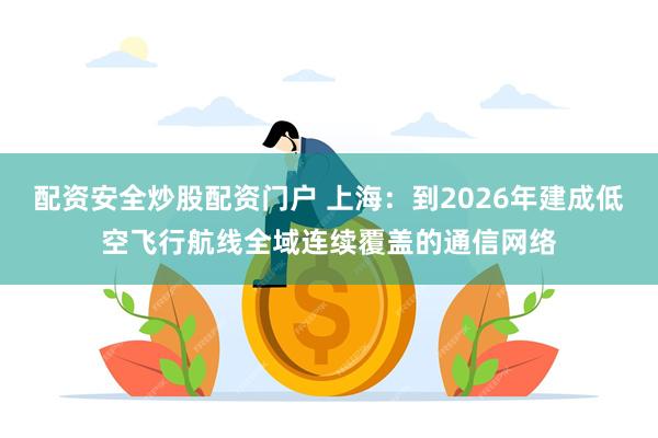 配资安全炒股配资门户 上海：到2026年建成低空飞行航线全域连续覆盖的通信网络