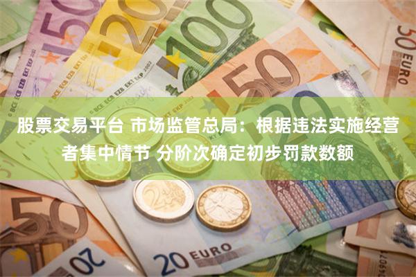 股票交易平台 市场监管总局：根据违法实施经营者集中情节 分阶次确定初步罚款数额