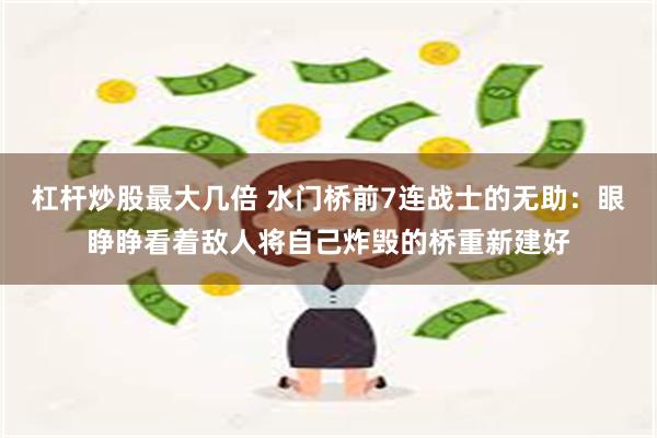 杠杆炒股最大几倍 水门桥前7连战士的无助：眼睁睁看着敌人将自己炸毁的桥重新建好