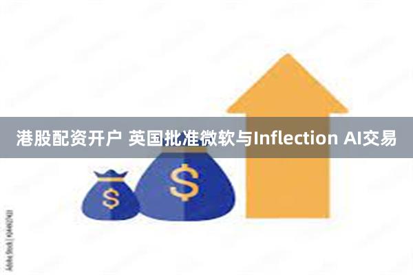 港股配资开户 英国批准微软与Inflection AI交易