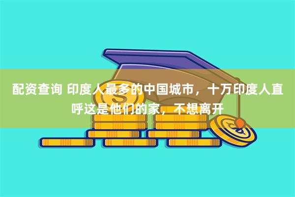 配资查询 印度人最多的中国城市，十万印度人直呼这是他们的家，不想离开