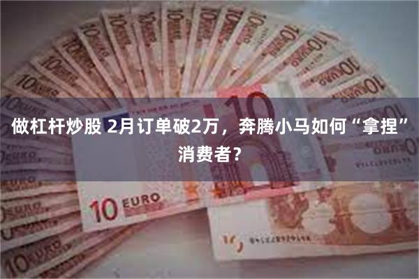 做杠杆炒股 2月订单破2万，奔腾小马如何“拿捏”消费者？