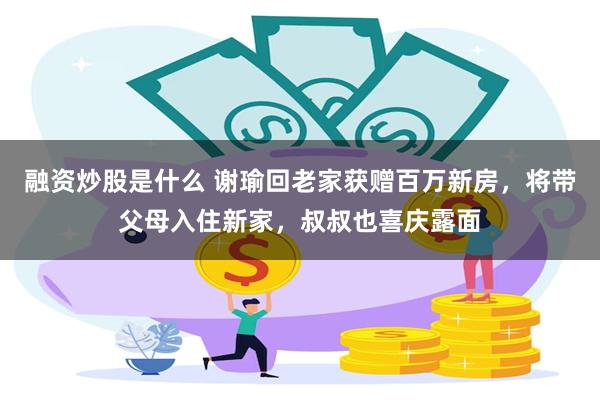 融资炒股是什么 谢瑜回老家获赠百万新房，将带父母入住新家，叔叔也喜庆露面