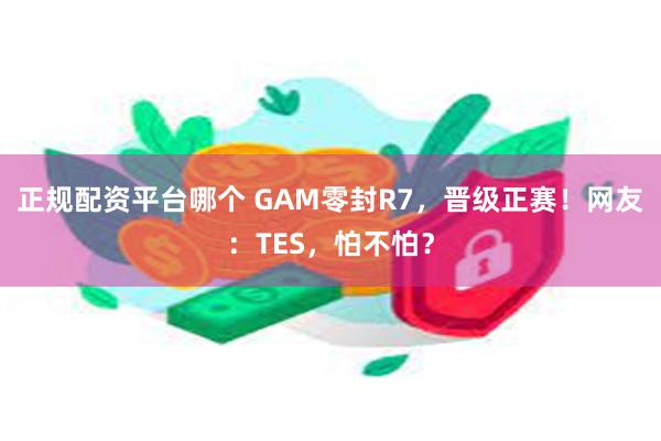 正规配资平台哪个 GAM零封R7，晋级正赛！网友：TES，怕不怕？